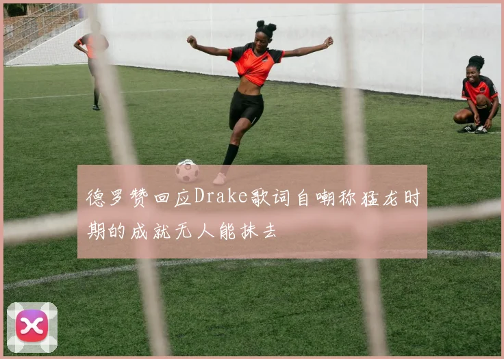 德罗赞回应Drake歌词自嘲称猛龙时期的成就无人能抹去