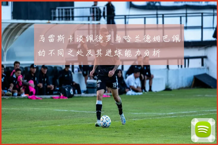 马雷斯卡谈佩德罗与哈兰德姆巴佩的不同之处及其进球能力分析