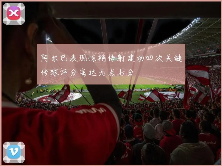 阿尔巴表现惊艳传射建功四次关键传球评分高达九点七分