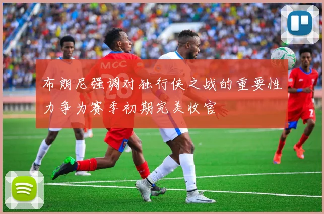 布朗尼强调对独行侠之战的重要性力争为赛季初期完美收官