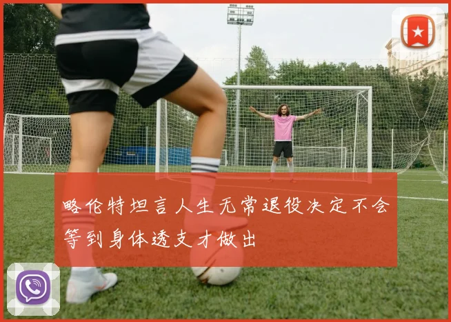 略伦特坦言人生无常退役决定不会等到身体透支才做出