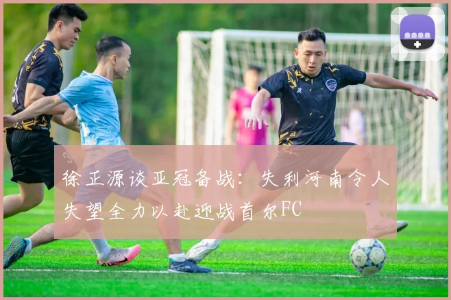徐正源谈亚冠备战：失利河南令人失望全力以赴迎战首尔FC
