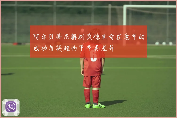 阿尔贝蒂尼解析莫德里奇在意甲的成功与英超西甲节奏差异