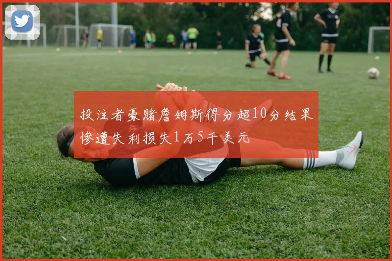 投注者豪赌詹姆斯得分超10分结果惨遭失利损失1万5千美元
