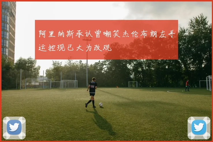 阿里纳斯承认曾嘲笑杰伦布朗左手运控现已大为改观