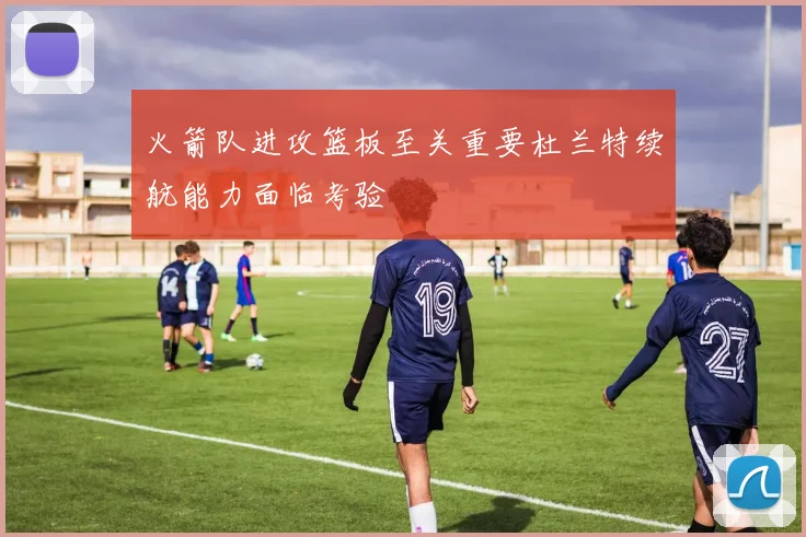 火箭队进攻篮板至关重要杜兰特续航能力面临考验