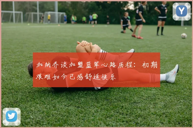 加纳乔谈加盟蓝军心路历程：初期艰难如今已感舒适快乐