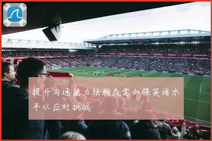 提升沟通能力杨瀚森需加强英语水平以应对挑战