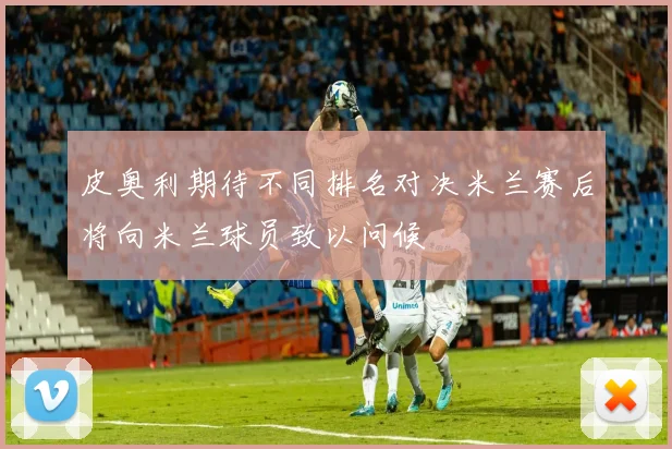 皮奥利期待不同排名对决米兰赛后将向米兰球员致以问候