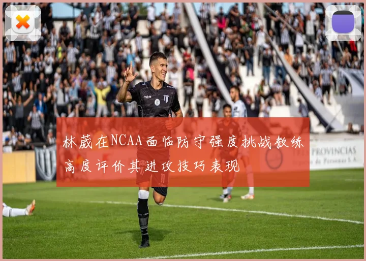 林葳在NCAA面临防守强度挑战教练高度评价其进攻技巧表现