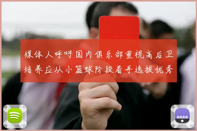 媒体人呼吁国内俱乐部重视高后卫培养应从小篮球阶段着手选拔优秀前锋