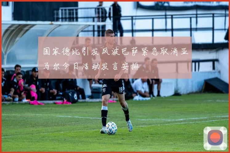 国家德比引发风波巴萨紧急取消亚马尔今日活动发言安排