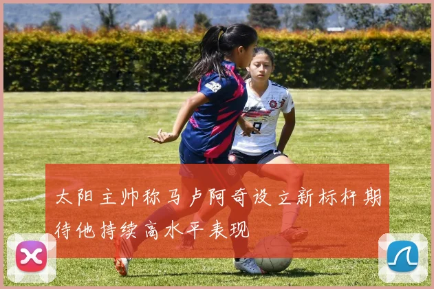 太阳主帅称马卢阿奇设立新标杆期待他持续高水平表现