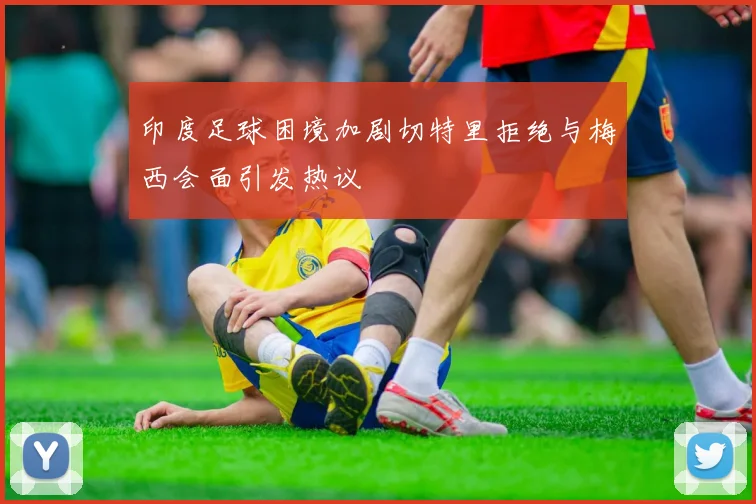印度足球困境加剧切特里拒绝与梅西会面引发热议